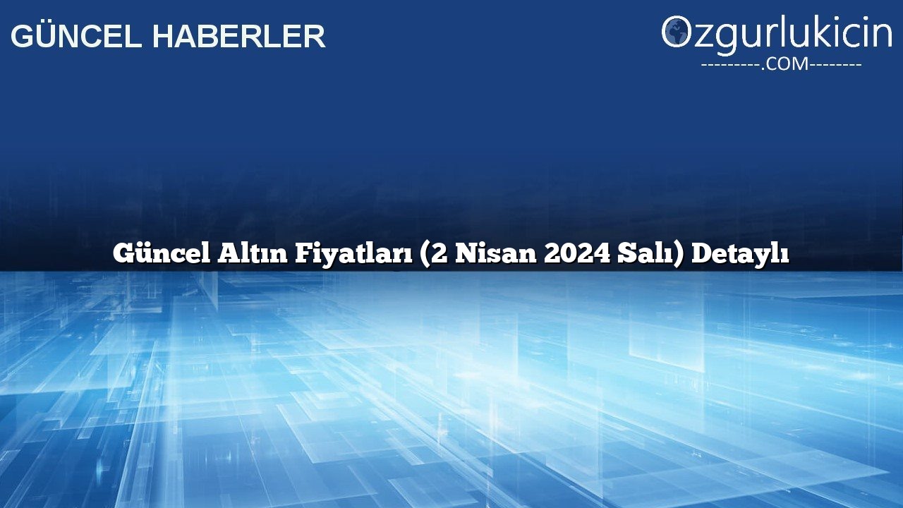 Güncel Altın Fiyatları (2 Nisan 2024 Salı) Detaylı